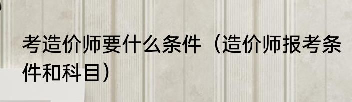 考造价师要什么条件（造价师报考条件和科目）
