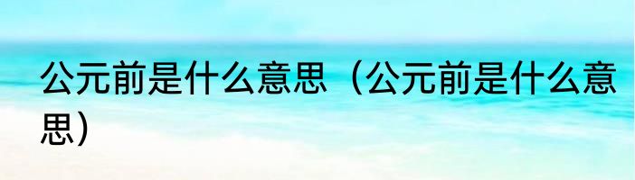 公元前是什么意思（公元前是什么意思）