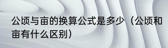 公顷与亩的换算公式是多少（公顷和亩有什么区别）