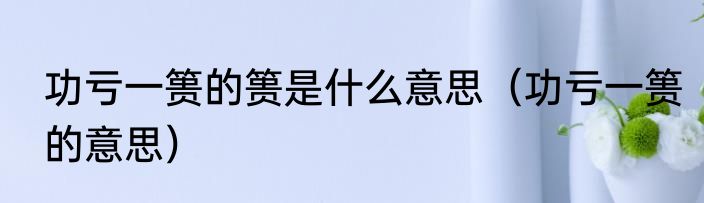 功亏一篑的篑是什么意思（功亏一篑的意思）