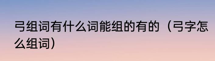 弓组词有什么词能组的有的（弓字怎么组词）