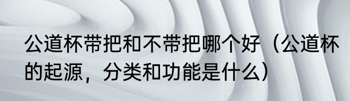 公道杯带把和不带把哪个好（公道杯的起源，分类和功能是什么）