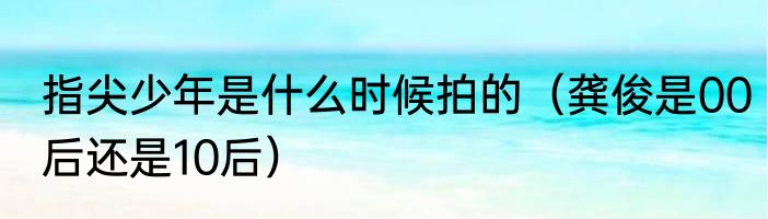 指尖少年是什么时候拍的（龚俊是00后还是10后）