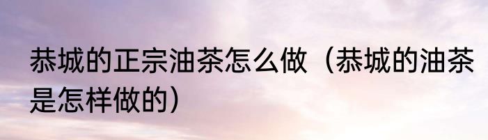 恭城的正宗油茶怎么做（恭城的油茶是怎样做的）