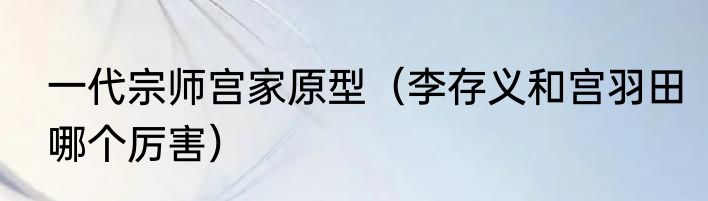 一代宗师宫家原型（李存义和宫羽田哪个厉害）