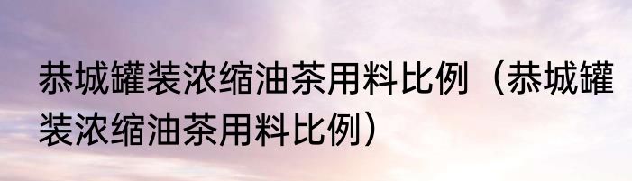 恭城罐装浓缩油茶用料比例（恭城罐装浓缩油茶用料比例）