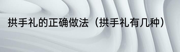 拱手礼的正确做法（拱手礼有几种）