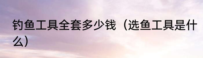 钓鱼工具全套多少钱（选鱼工具是什么）