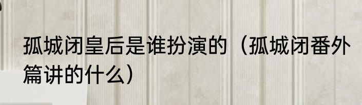 孤城闭皇后是谁扮演的（孤城闭番外篇讲的什么）