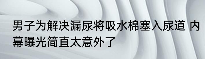 男子为解决漏尿将吸水棉塞入尿道 内幕曝光简直太意外了