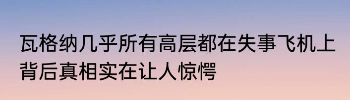 瓦格纳几乎所有高层都在失事飞机上 背后真相实在让人惊愕
