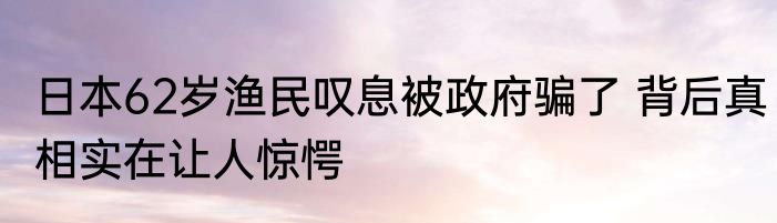 日本62岁渔民叹息被政府骗了 背后真相实在让人惊愕