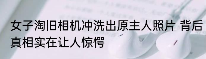 女子淘旧相机冲洗出原主人照片 背后真相实在让人惊愕