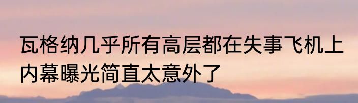 瓦格纳几乎所有高层都在失事飞机上 内幕曝光简直太意外了