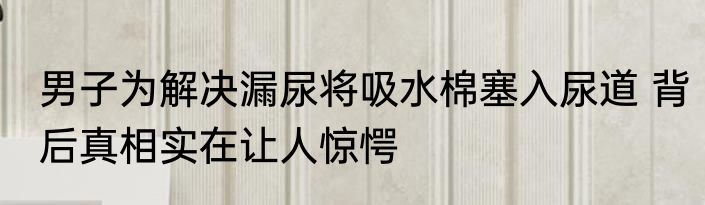 男子为解决漏尿将吸水棉塞入尿道 背后真相实在让人惊愕