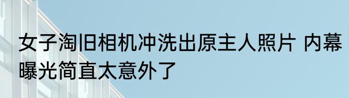 女子淘旧相机冲洗出原主人照片 内幕曝光简直太意外了