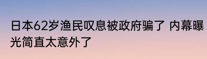 日本62岁渔民叹息被政府骗了 内幕曝光简直太意外了