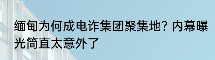 缅甸为何成电诈集团聚集地? 内幕曝光简直太意外了