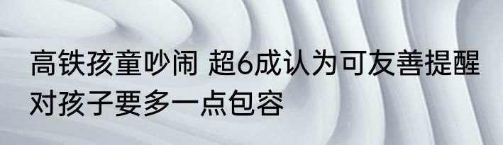 高铁孩童吵闹 超6成认为可友善提醒 对孩子要多一点包容