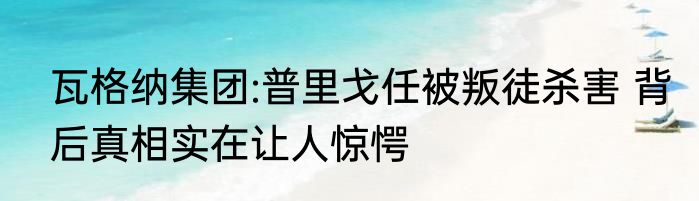 瓦格纳集团:普里戈任被叛徒杀害 背后真相实在让人惊愕