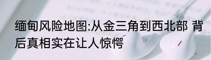 缅甸风险地图:从金三角到西北部 背后真相实在让人惊愕