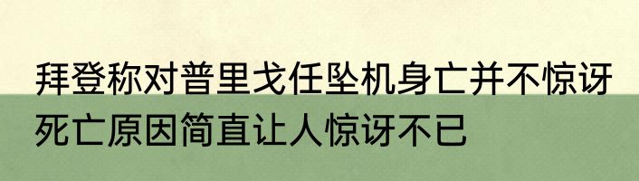 拜登称对普里戈任坠机身亡并不惊讶 死亡原因简直让人惊讶不已