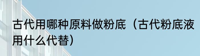 古代用哪种原料做粉底（古代粉底液用什么代替）