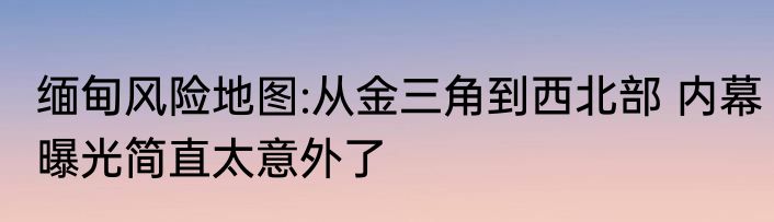 缅甸风险地图:从金三角到西北部 内幕曝光简直太意外了