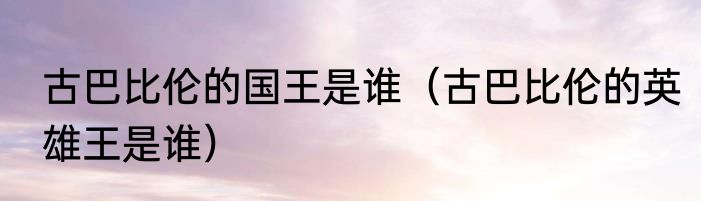 古巴比伦的国王是谁（古巴比伦的英雄王是谁）