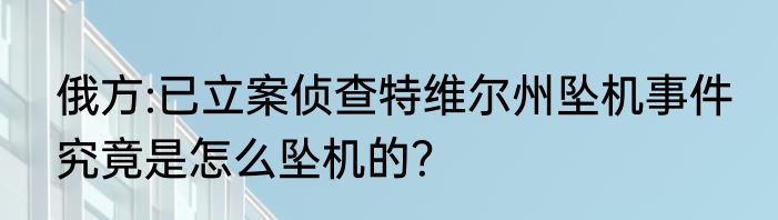 俄方:已立案侦查特维尔州坠机事件 究竟是怎么坠机的？