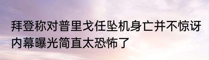 拜登称对普里戈任坠机身亡并不惊讶 内幕曝光简直太恐怖了