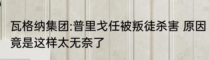 瓦格纳集团:普里戈任被叛徒杀害 原因竟是这样太无奈了