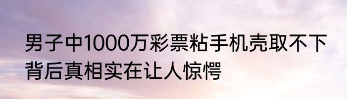 男子中1000万彩票粘手机壳取不下 背后真相实在让人惊愕