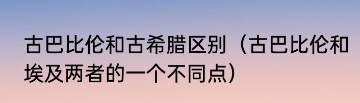 古巴比伦和古希腊区别（古巴比伦和埃及两者的一个不同点）