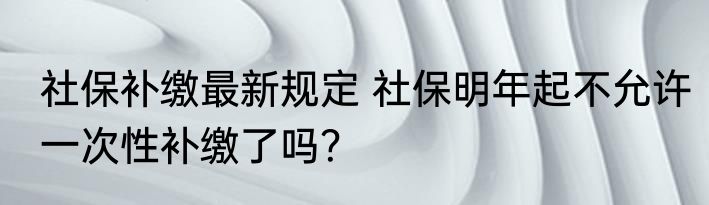 社保补缴最新规定 社保明年起不允许一次性补缴了吗？