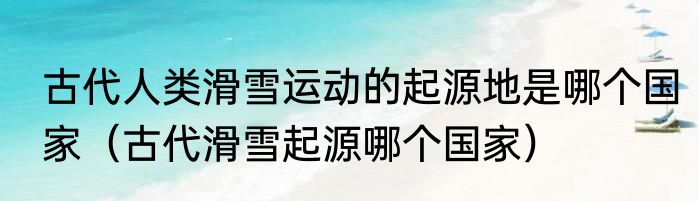 古代人类滑雪运动的起源地是哪个国家（古代滑雪起源哪个国家）