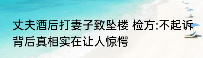 丈夫酒后打妻子致坠楼 检方:不起诉 背后真相实在让人惊愕