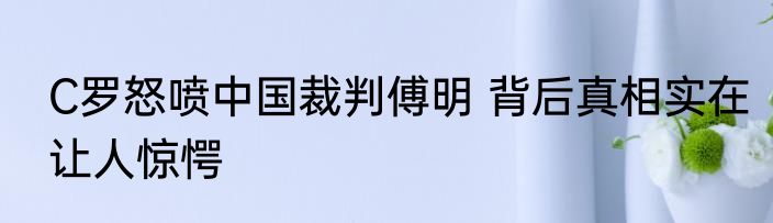 C罗怒喷中国裁判傅明 背后真相实在让人惊愕