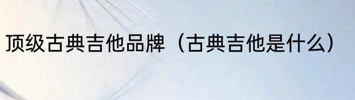 顶级古典吉他品牌（古典吉他是什么）