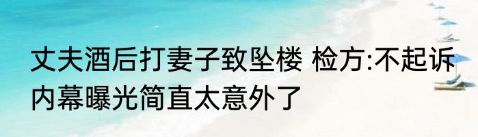 丈夫酒后打妻子致坠楼 检方:不起诉 内幕曝光简直太意外了