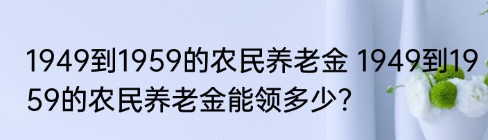 1949到1959的农民养老金 1949到1959的农民养老金能领多少？
