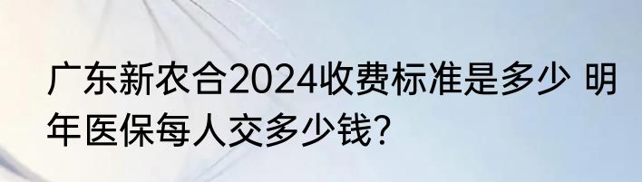 广东新农合2024收费标准是多少 明年医保每人交多少钱？
