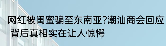 网红被闺蜜骗至东南亚?潮汕商会回应 背后真相实在让人惊愕