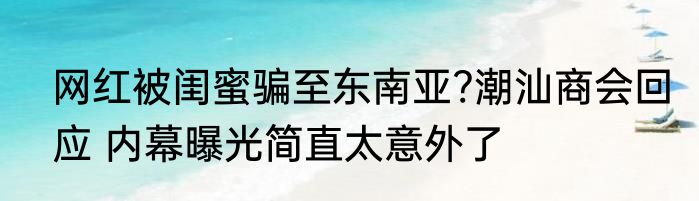 网红被闺蜜骗至东南亚?潮汕商会回应 内幕曝光简直太意外了