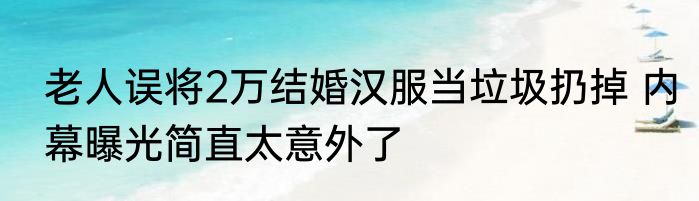 老人误将2万结婚汉服当垃圾扔掉 内幕曝光简直太意外了