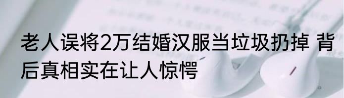 老人误将2万结婚汉服当垃圾扔掉 背后真相实在让人惊愕