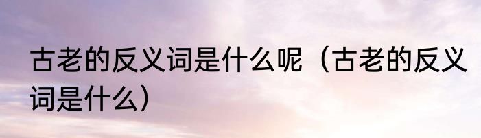 古老的反义词是什么呢（古老的反义词是什么）