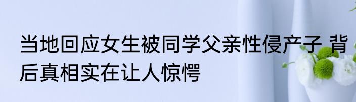 当地回应女生被同学父亲性侵产子 背后真相实在让人惊愕