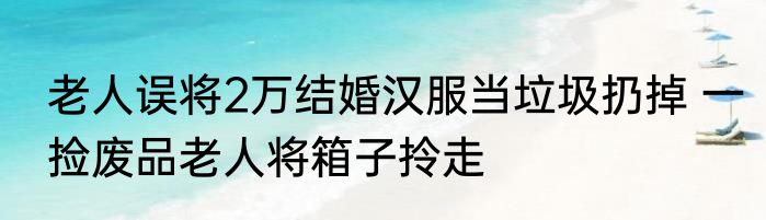 老人误将2万结婚汉服当垃圾扔掉 一捡废品老人将箱子拎走