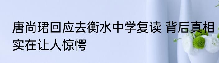 唐尚珺回应去衡水中学复读 背后真相实在让人惊愕